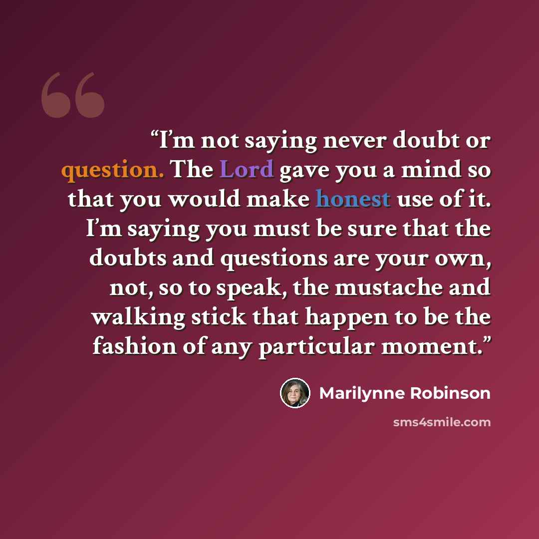 “I’m not saying never doubt or question. The Lord gave you a mind so that you would make honest use of it. I’m saying you must be sure that the doubts and questions are your own, not, so to speak, the mustache and walking stick that happen to be the fashion of any particular moment.” quote by Marilynne Robinson