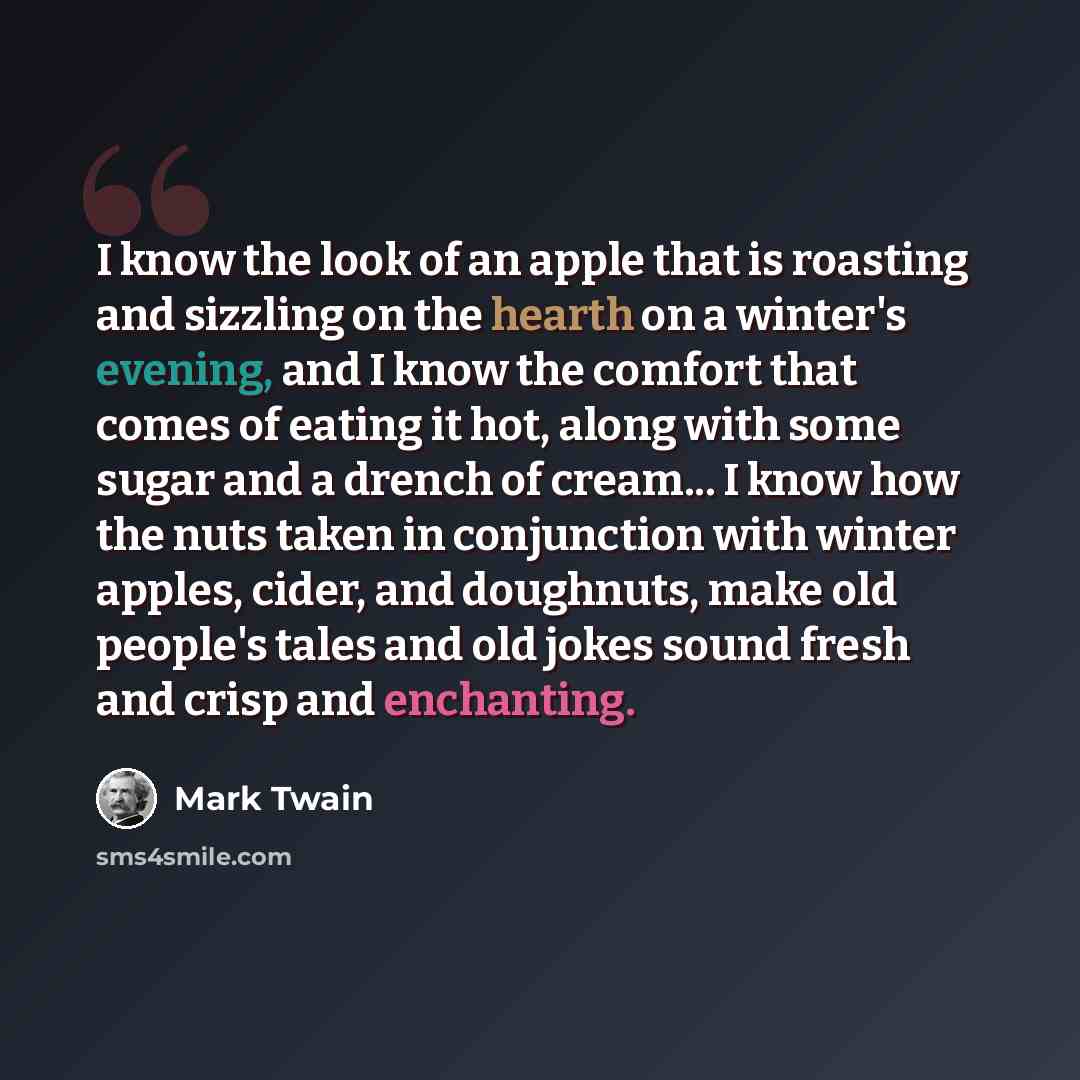 “I know the look of an apple that is roasting and sizzling on the hearth on a winter's evening, and I know the comfort that comes of eating it hot, along with some sugar and a drench of cream... I know how the nuts taken in conjunction with winter apples, cider, and doughnuts, make old people's…” quote by Mark Twain