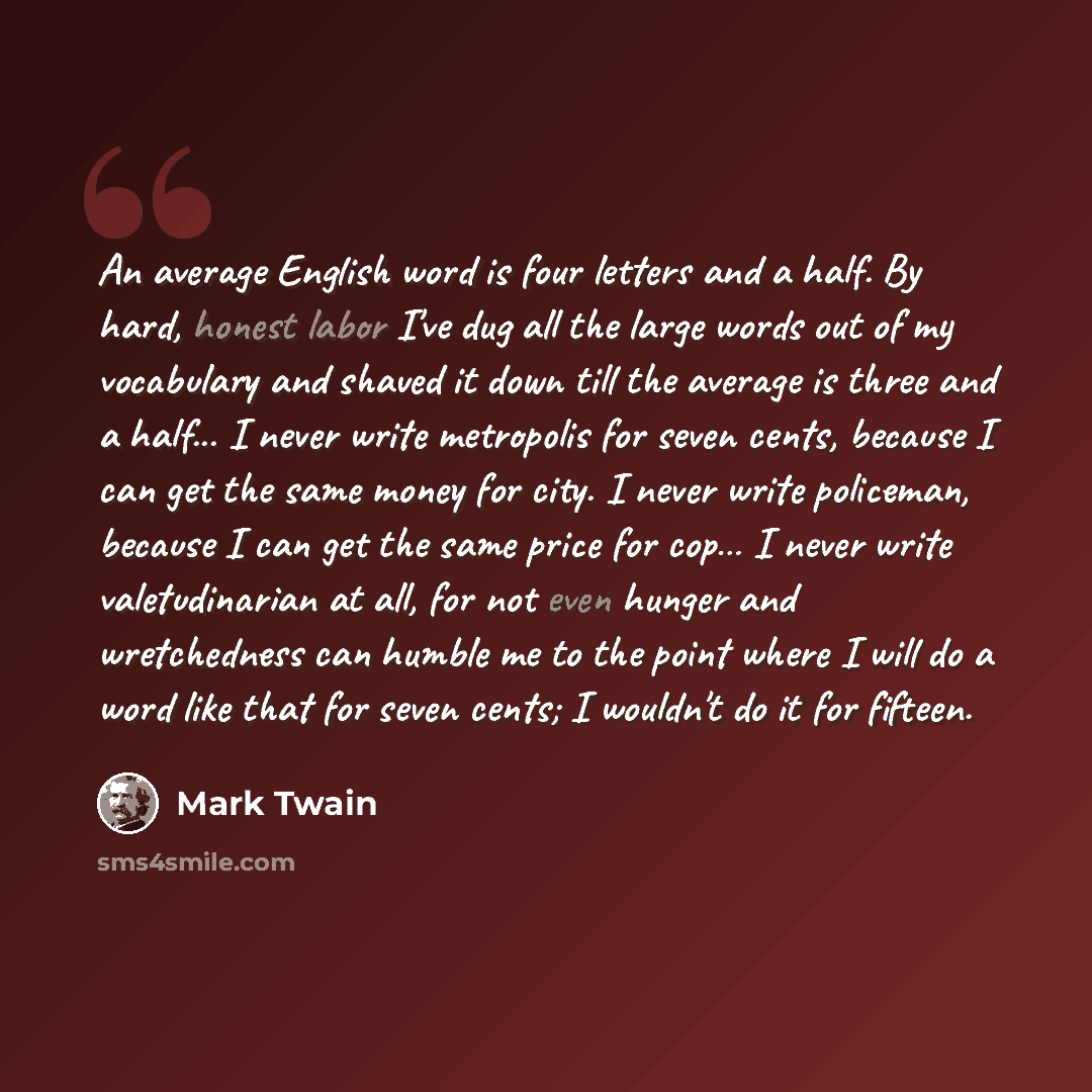 “An average English word is four letters and a half. By hard, honest labor I've dug all the large words out of my vocabulary and shaved it down till the average is three and a half... I never write metropolis for seven cents, because I can get the same money for city. I never write policeman…” quote by Mark Twain