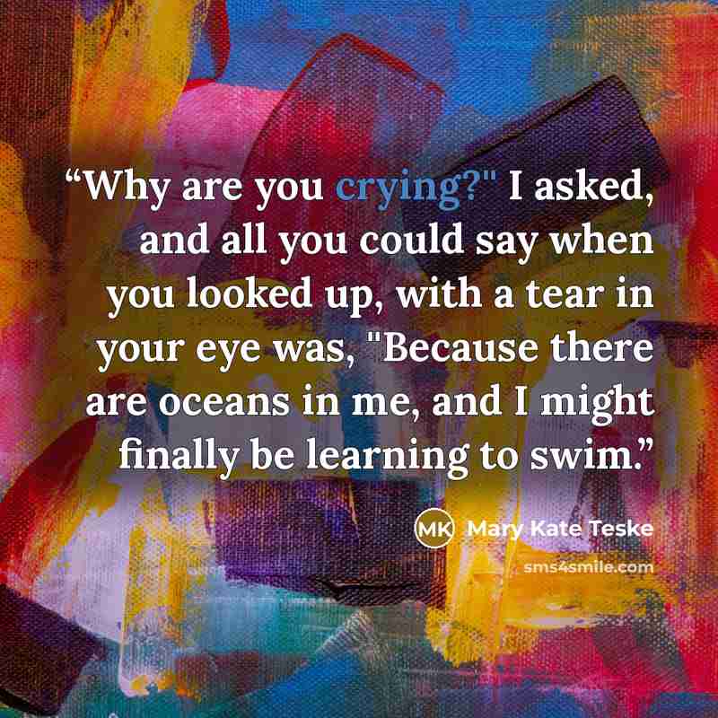 “Why are you crying?'' I asked, and all you could say when you looked up, with a tear in your eye was, ''Because there are oceans in me, and I might finally be learning to swim.” quote by Mary Kate Teske