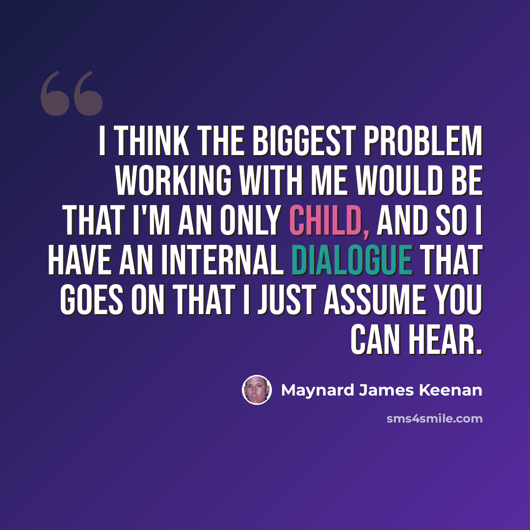 “I think the biggest problem working with me would be that I'm an only child, and so I have an internal dialogue that goes on that I just assume you can hear.” quote by Maynard James Keenan