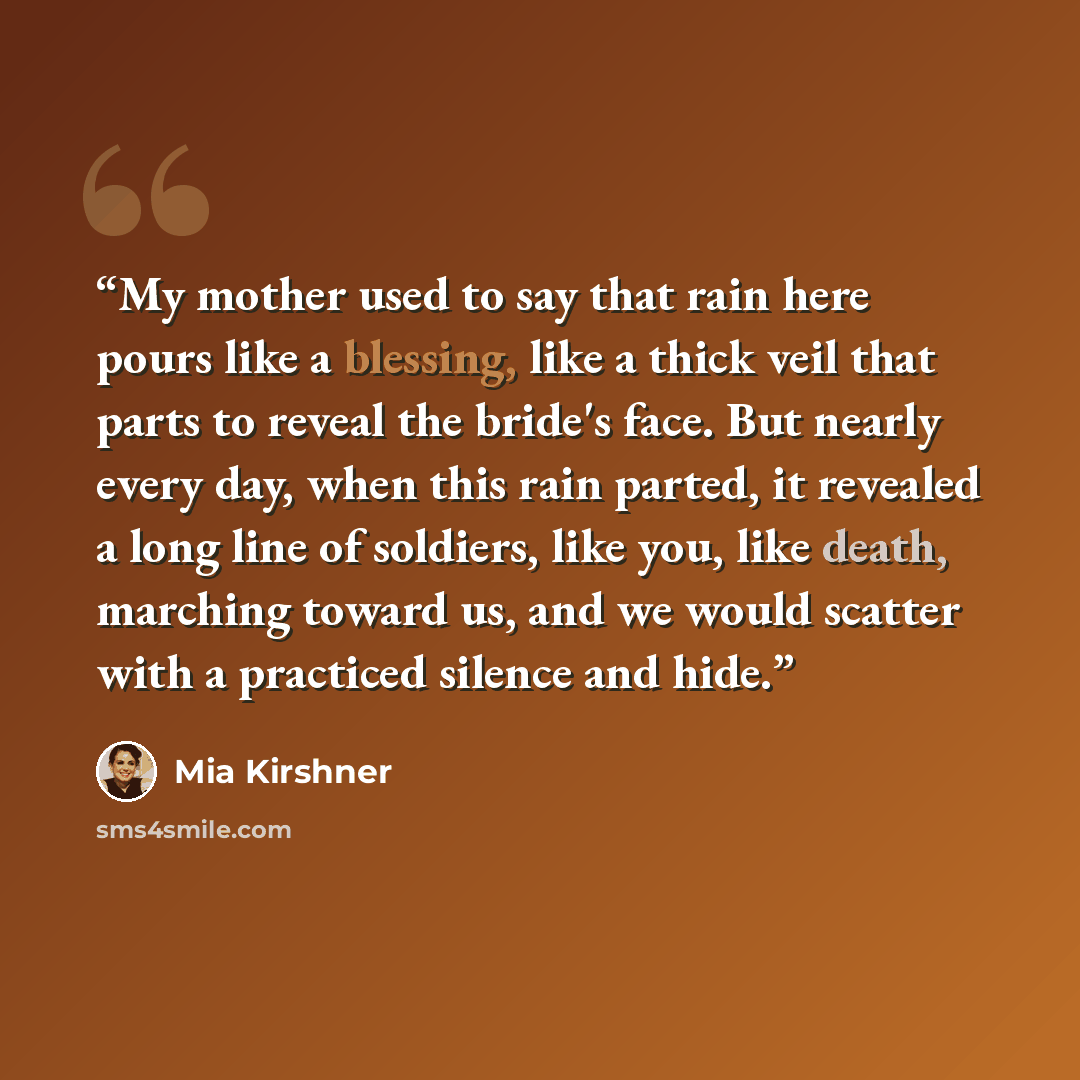 “My mother used to say that rain here pours like a blessing, like a thick veil that parts to reveal the bride's face. But nearly every day, when this rain parted, it revealed a long line of soldiers, like you, like death, marching toward us, and we would scatter with a practiced silence and hide.” quote by Mia Kirshner