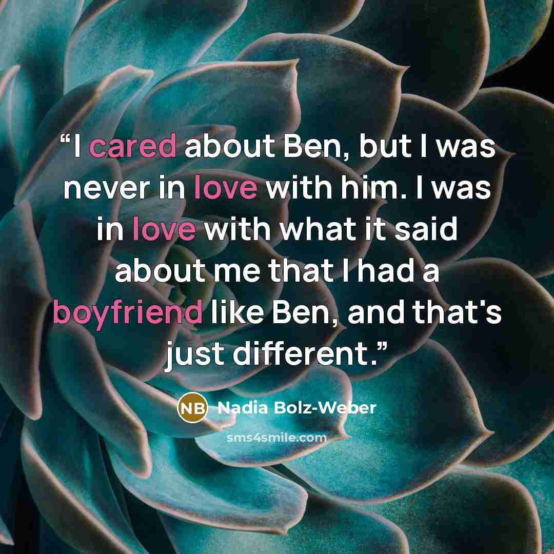 “I cared about Ben, but I was never in love with him. I was in love with what it said about me that I had a boyfriend like Ben, and that's just different.” quote by Nadia Bolz-Weber