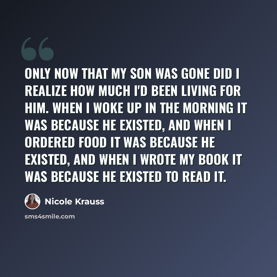 “Only now that my son was gone did I realize how much I'd been living for him. When I woke up in the morning it was because he existed, and when I ordered food it was because he existed, and when I wrote my book it was because he existed to read it.” quote by Nicole Krauss