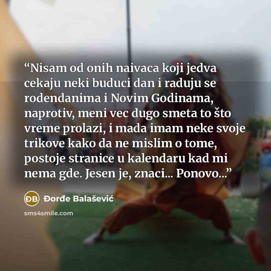 “Nisam od onih naivaca koji jedva cekaju neki buduci dan i raduju se rodendanima i Novim Godinama, naprotiv, meni vec dugo smeta to što vreme prolazi, i mada imam neke svoje trikove kako da ne mislim o tome, postoje stranice u kalendaru kad mi nema gde. Jesen je, znaci... Ponovo...” quote by Đorđe Balašević