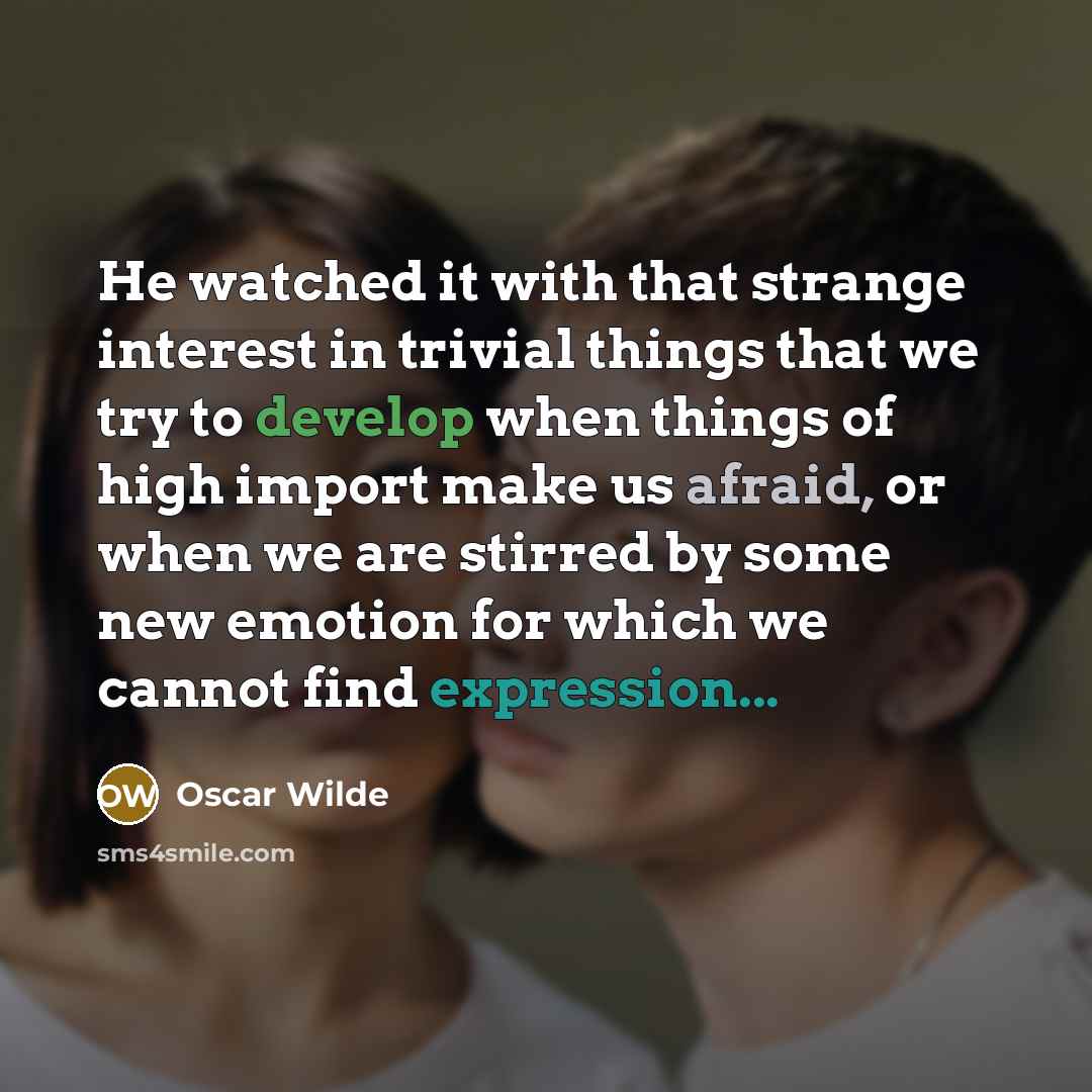 “He watched it with that strange interest in trivial things that we try to develop when things of high import make us afraid, or when we are stirred by some new emotion for which we cannot find expression...” quote by Oscar Wilde