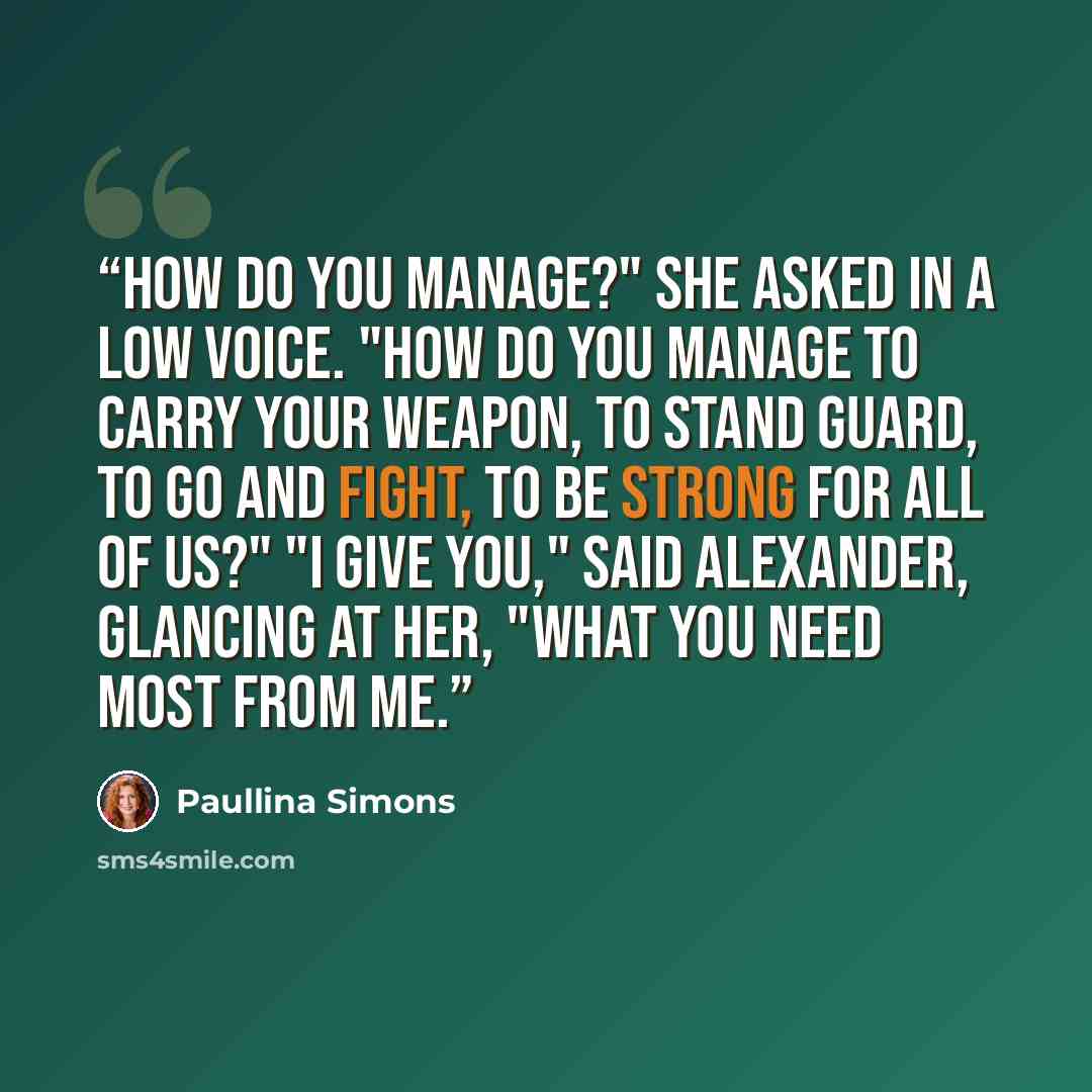 “How do you manage?" she asked in a low voice. "How do you manage to carry your weapon, to stand guard, to go and fight, to be strong for all of us?" "I give you," said Alexander, glancing at her, "what you need most from me.” quote by Paullina Simons
