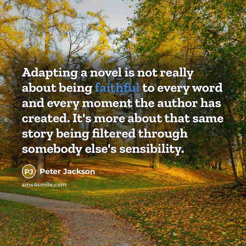 “Adapting a novel is not really about being faithful to every word and every moment the author has created. It's more about that same story being filtered through somebody else's sensibility.” quote by Peter Jackson
