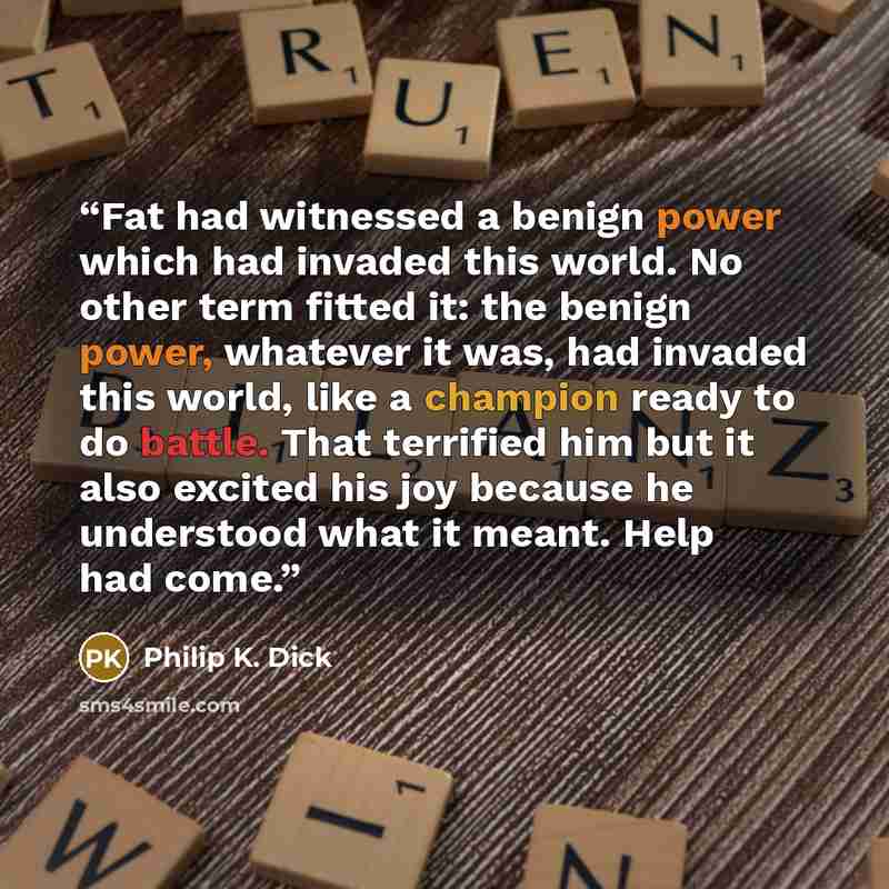 “Fat had witnessed a benign power which had invaded this world. No other term fitted it: the benign power, whatever it was, had invaded this world, like a champion ready to do battle. That terrified him but it also excited his joy because he understood what it meant. Help had come.” quote by Philip K. Dick