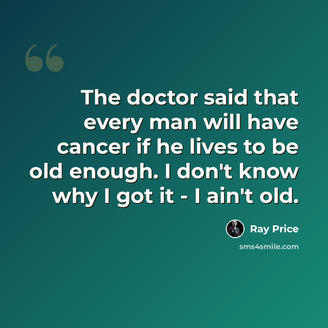 “The doctor said that every man will have cancer if he lives to be old enough. I don't know why I got it - I ain't old.” quote by Ray Price