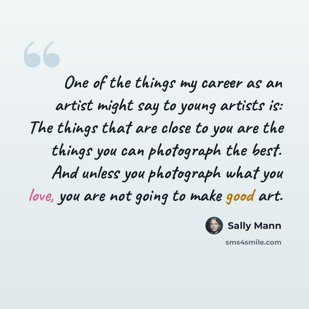 “One of the things my career as an artist might say to young artists is: The things that are close to you are the things you can photograph the best. And unless you photograph what you love, you are not going to make good art.” quote by Sally Mann
