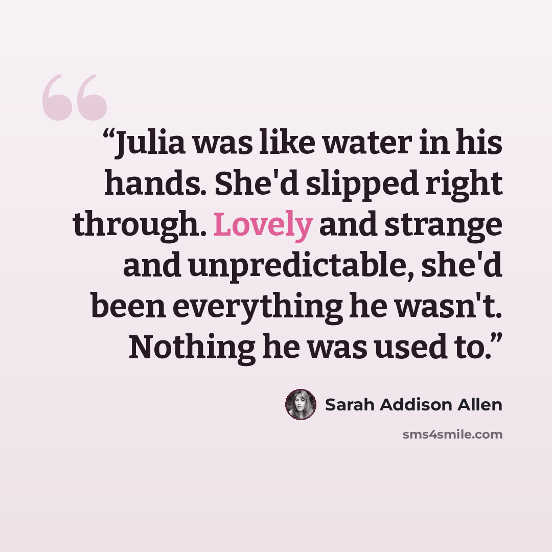 “Julia was like water in his hands. She'd slipped right through. Lovely and strange and unpredictable, she'd been everything he wasn't. Nothing he was used to.” quote by Sarah Addison Allen
