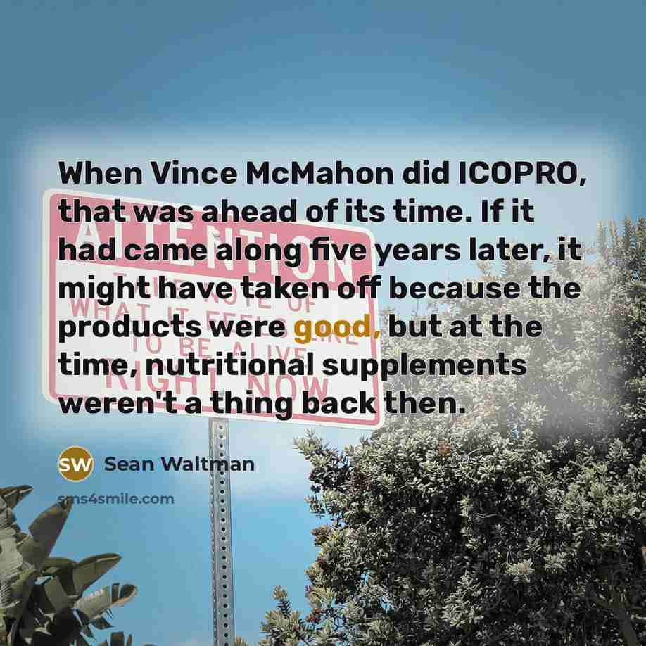 “When Vince McMahon did ICOPRO, that was ahead of its time. If it had came along five years later, it might have taken off because the products were good, but at the time, nutritional supplements weren't a thing back then.” quote by Sean Waltman