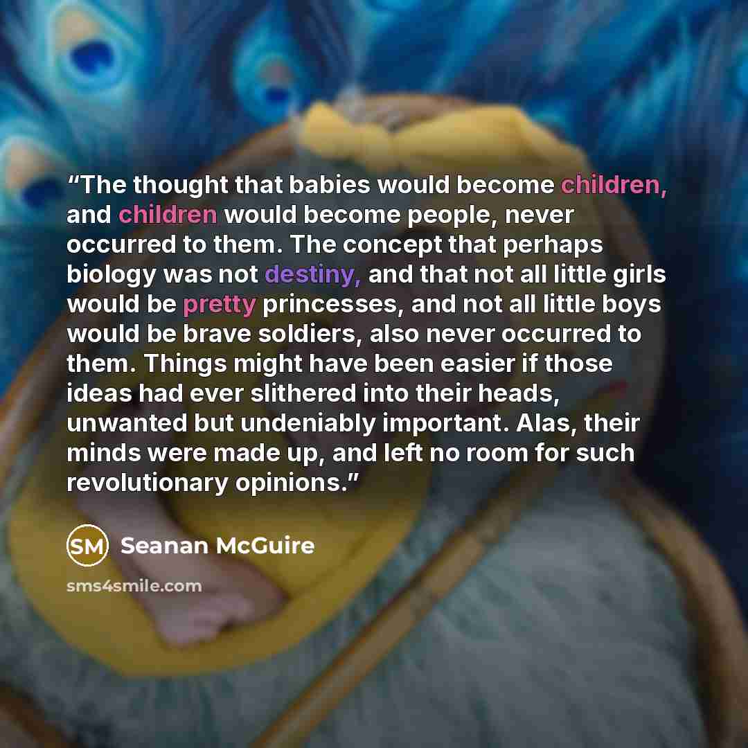 “The thought that babies would become children, and children would become people, never occurred to them. The concept that perhaps biology was not destiny, and that not all little girls would be pretty princesses, and not all little boys would be brave soldiers, also never occurred to them. Things…” quote by Seanan McGuire