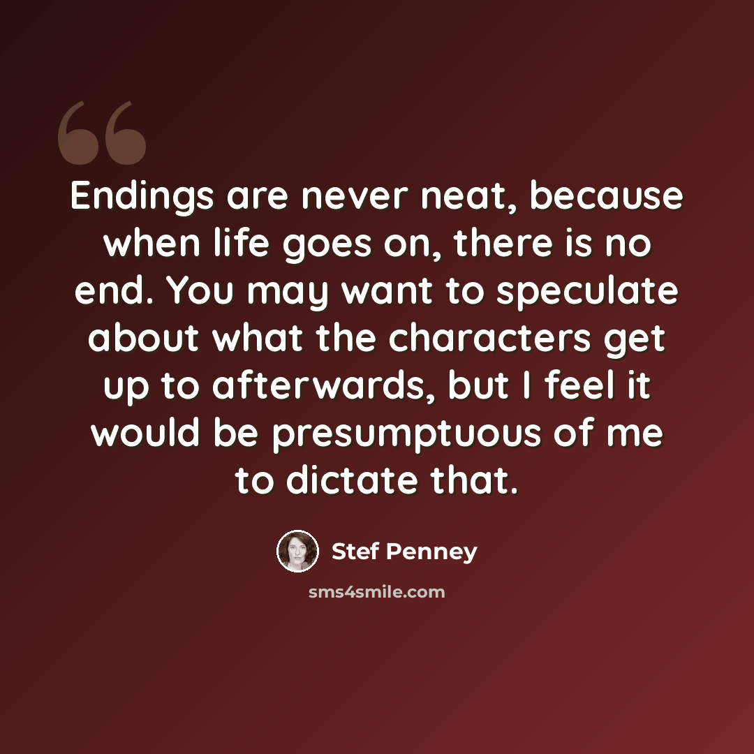 “Endings are never neat, because when life goes on, there is no end. You may want to speculate about what the characters get up to afterwards, but I feel it would be presumptuous of me to dictate that.” quote by Stef Penney