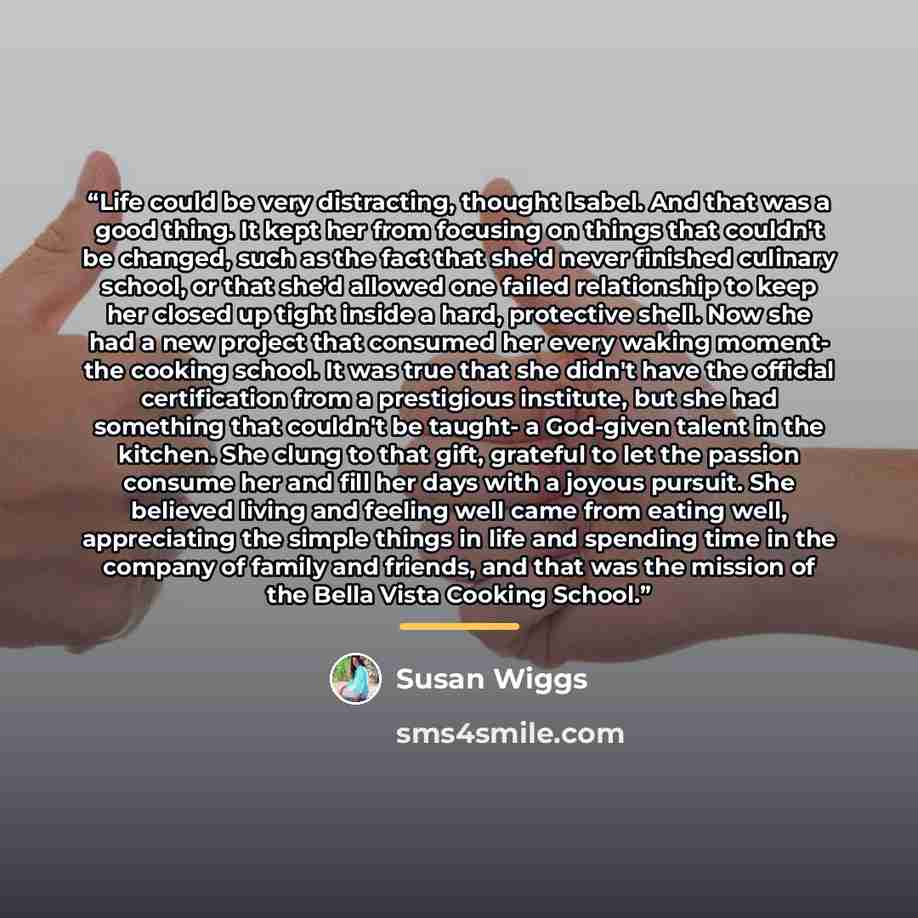 “Life could be very distracting, thought Isabel. And that was a good thing. It kept her from focusing on things that couldn't be changed, such as the fact that she'd never finished culinary school, or that she'd allowed one failed relationship to keep her closed up tight inside a hard, protective…” quote by Susan Wiggs