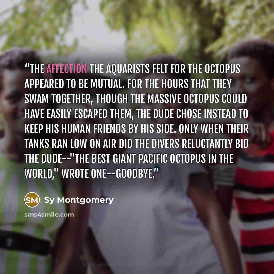 “The affection the aquarists felt for the octopus appeared to be mutual. For the hours that they swam together, though the massive octopus could have easily escaped them, the Dude chose instead to keep his human friends by his side. Only when their tanks ran low on air did the divers reluctantly…” quote by Sy Montgomery
