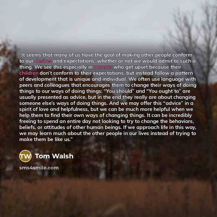 “It seems that many of us have the goal of making other people conform to our desires and expectations, whether or not we would admit to such a thing. We see this especially in parents who get upset because their children don’t conform to their expectations, but instead follow a pattern of…” quote by Tom Walsh