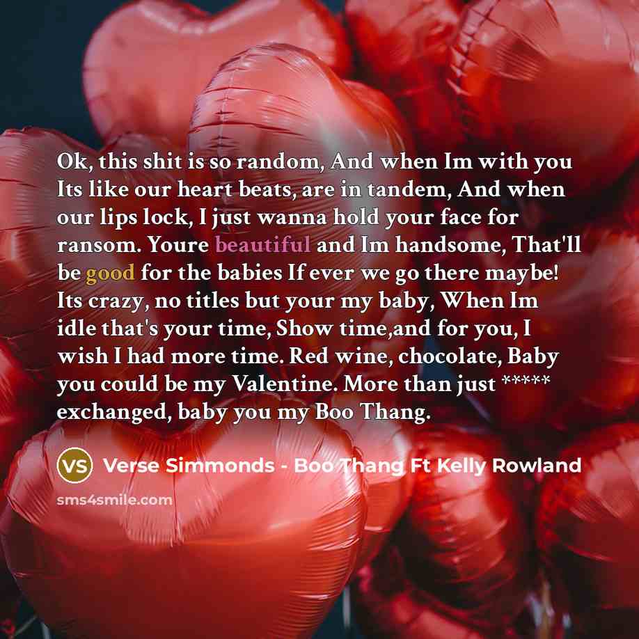 “Ok, this shit is so random, And when Im with you Its like our heart beats, are in tandem, And when our lips lock, I just wanna hold your face for ransom. Youre beautiful and Im handsome, That'll be good for the babies If ever we go there maybe! Its crazy, no titles but your my baby, When Im idle…” quote by Verse Simmonds - Boo Thang Ft Kelly Rowland