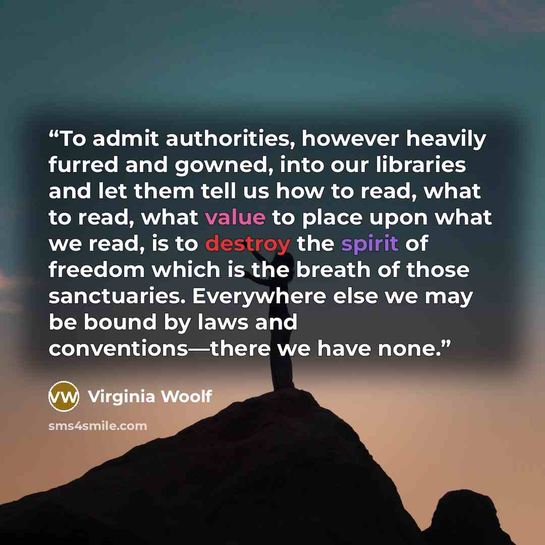“To admit authorities, however heavily furred and gowned, into our libraries and let them tell us how to read, what to read, what value to place upon what we read, is to destroy the spirit of freedom which is the breath of those sanctuaries. Everywhere else we may be bound by laws and…” quote by Virginia Woolf