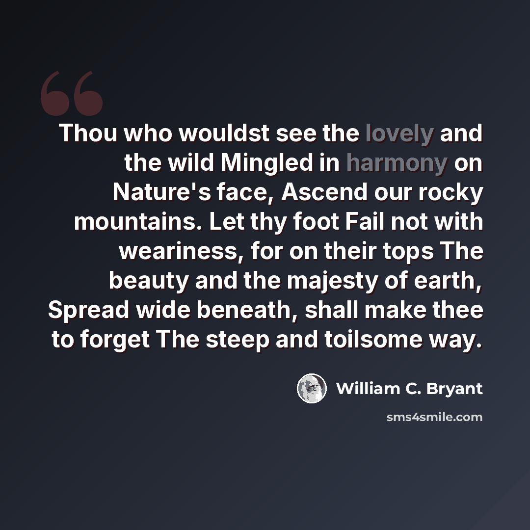 “Thou who wouldst see the lovely and the wild Mingled in harmony on Nature's face, Ascend our rocky mountains. Let thy foot Fail not with weariness, for on their tops The beauty and the majesty of earth, Spread wide beneath, shall make thee to forget The steep and toilsome way.” quote by William C. Bryant