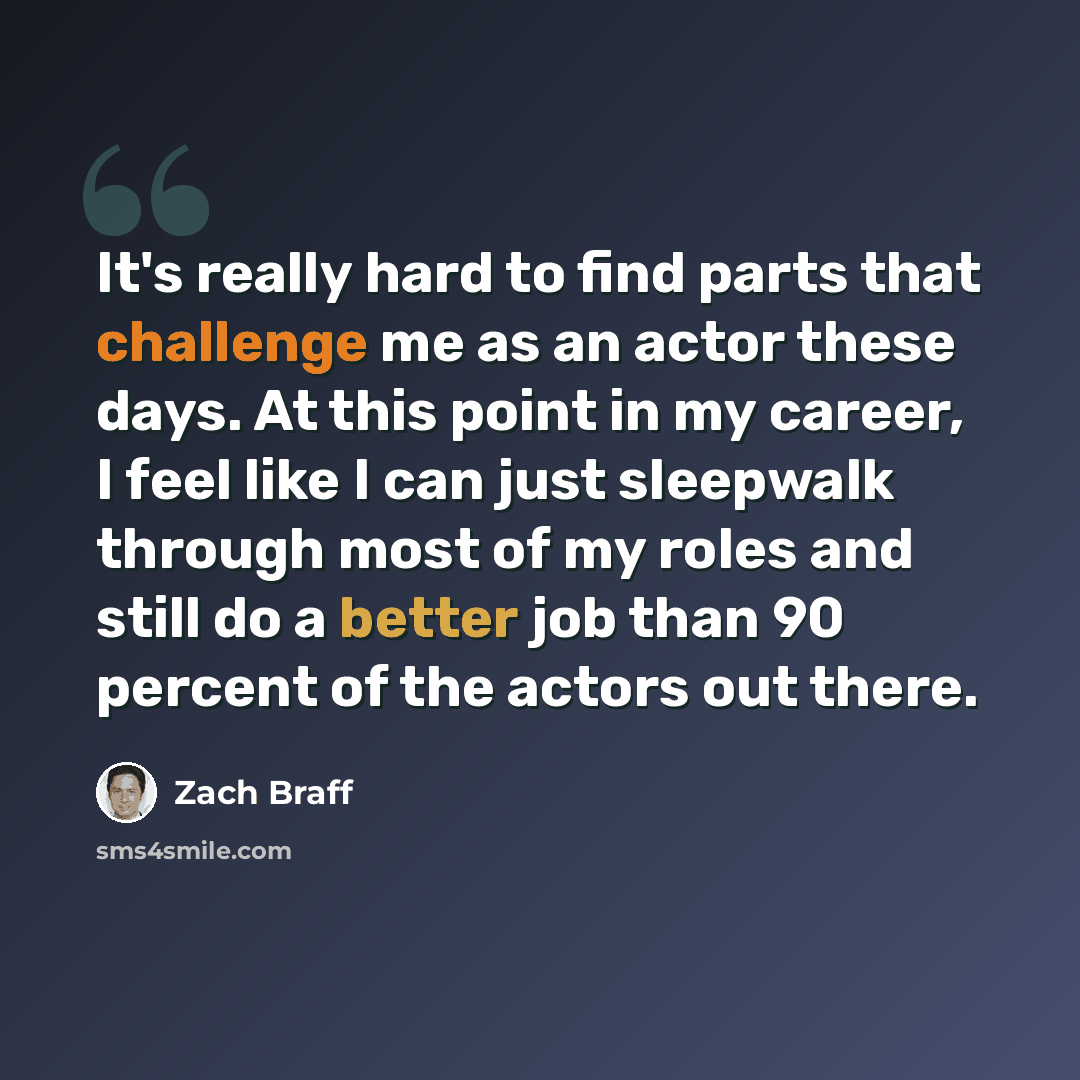 “It's really hard to find parts that challenge me as an actor these days. At this point in my career, I feel like I can just sleepwalk through most of my roles and still do a better job than 90 percent of the actors out there.” quote by Zach Braff