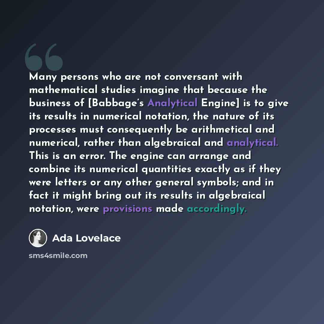 “Many persons who are not conversant with mathematical studies imagine that because the business of [Babbage’s Analytical Engine] is to give its results in numerical notation, the nature of its processes must consequently be arithmetical and numerical, rather than algebraical and analytical. This…” quote by Ada Lovelace