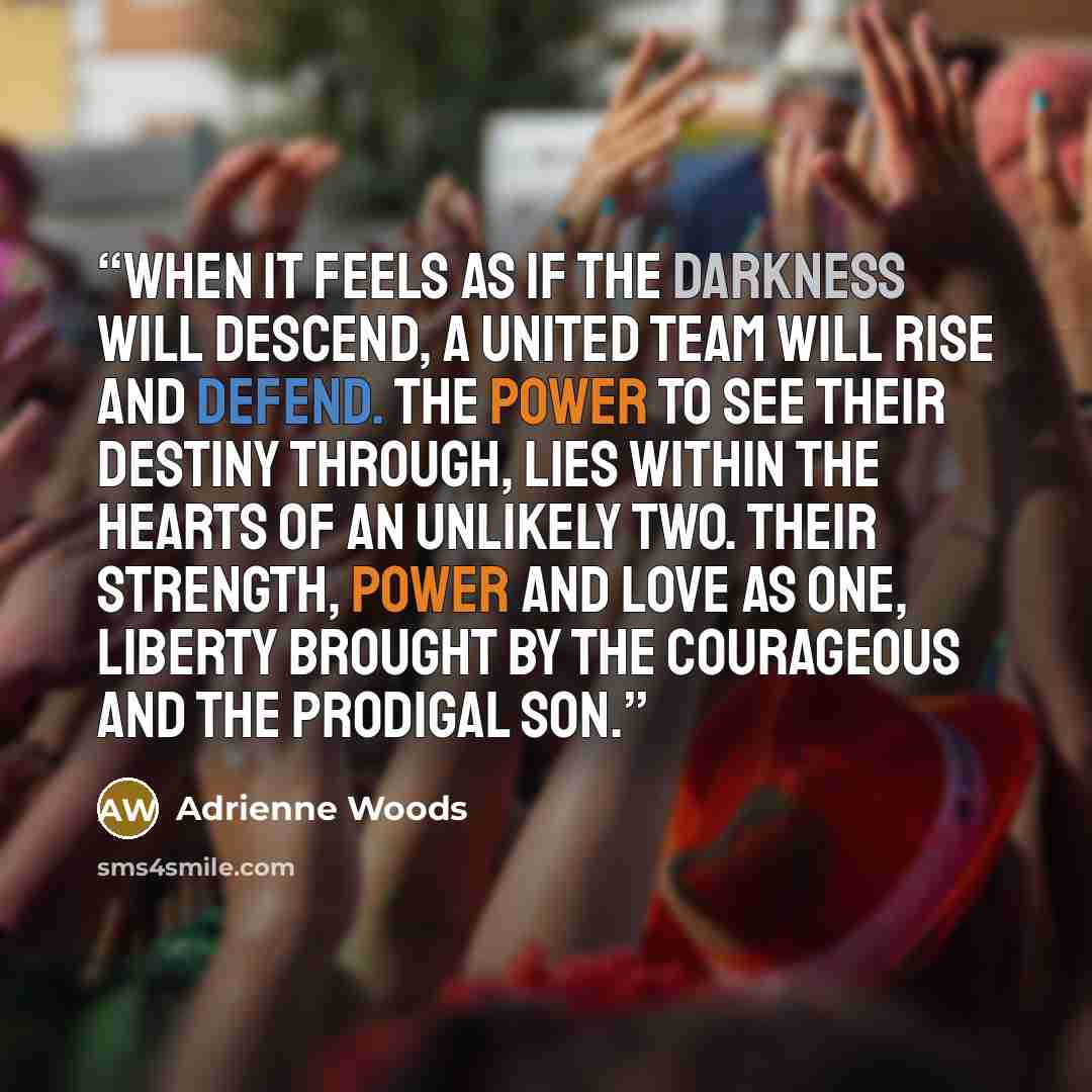 “When it feels as if the darkness will descend, a united team will rise and defend. The power to see their destiny through, lies within the hearts of an unlikely two. Their strength, power and love as one, liberty brought by The Courageous and the Prodigal Son.” quote by Adrienne Woods