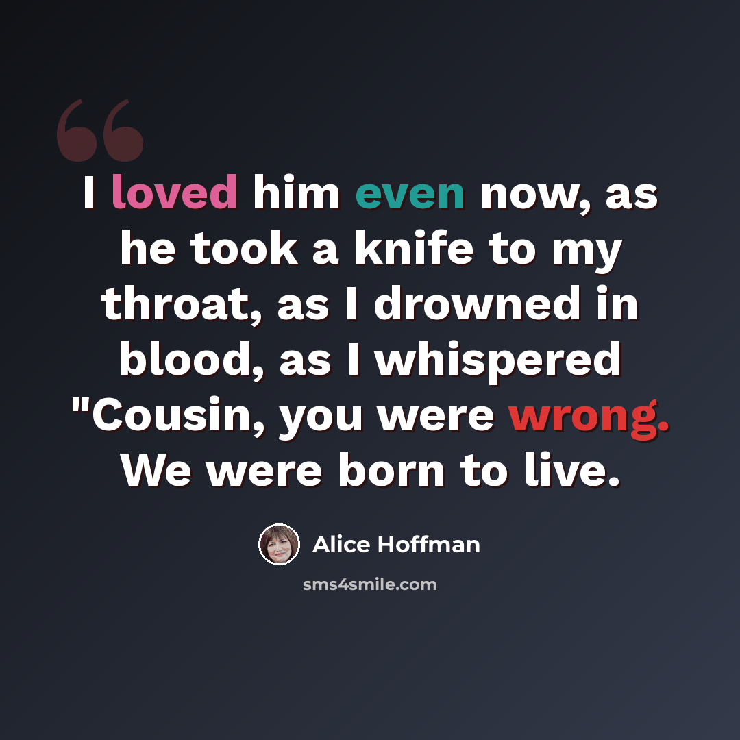 “I loved him even now, as he took a knife to my throat, as I drowned in blood, as I whispered "Cousin, you were wrong. We were born to live.” quote by Alice Hoffman