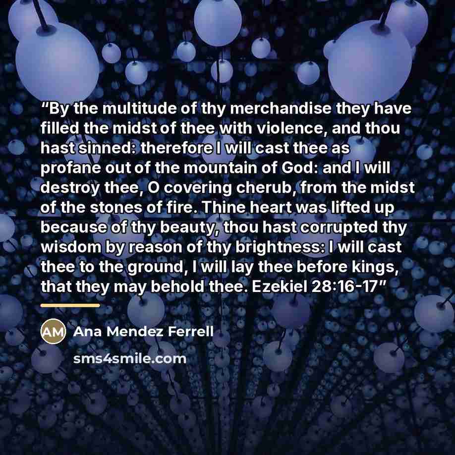 “By the multitude of thy merchandise they have filled the midst of thee with violence, and thou hast sinned: therefore I will cast thee as profane out of the mountain of God: and I will destroy thee, O covering cherub, from the midst of the stones of fire. Thine heart was lifted up because of thy…” quote by Ana Mendez Ferrell