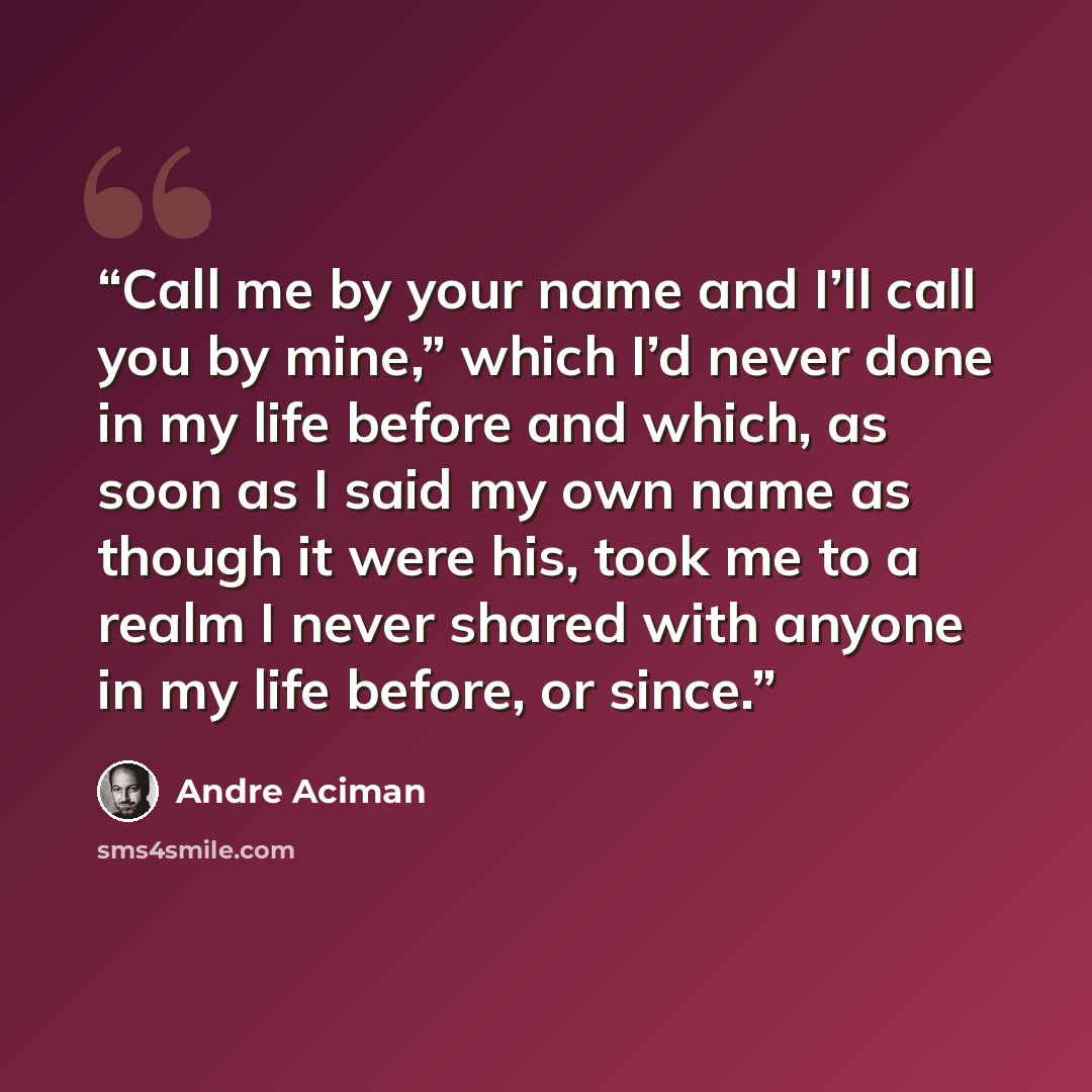 “Call me by your name and I’ll call you by mine,” which I’d never done in my life before and which, as soon as I said my own name as though it were his, took me to a realm I never shared with anyone in my life before, or since.” quote by André Aciman