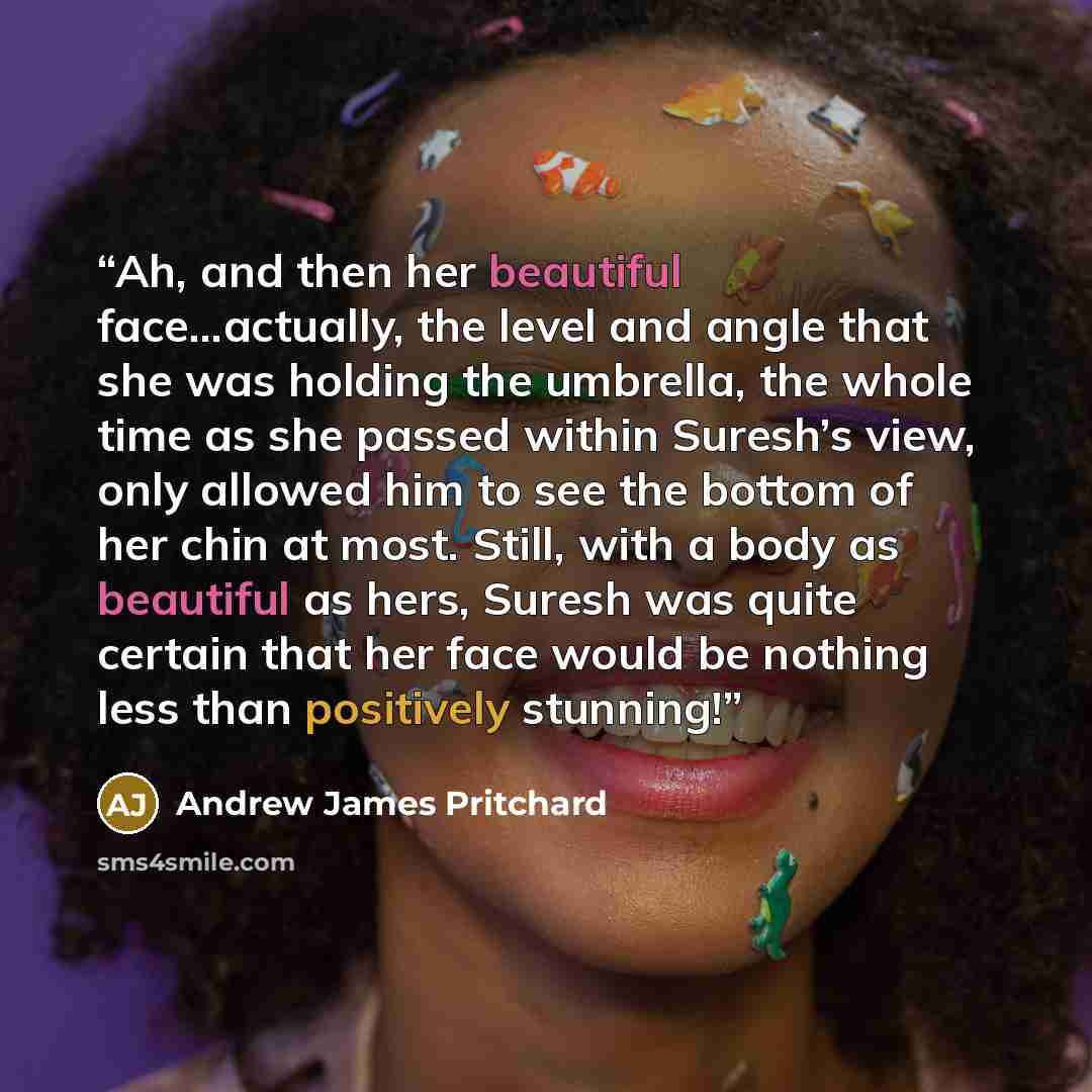 “Ah, and then her beautiful face…actually, the level and angle that she was holding the umbrella, the whole time as she passed within Suresh’s view, only allowed him to see the bottom of her chin at most. Still, with a body as beautiful as hers, Suresh was quite certain that her face would be…” quote by Andrew James Pritchard