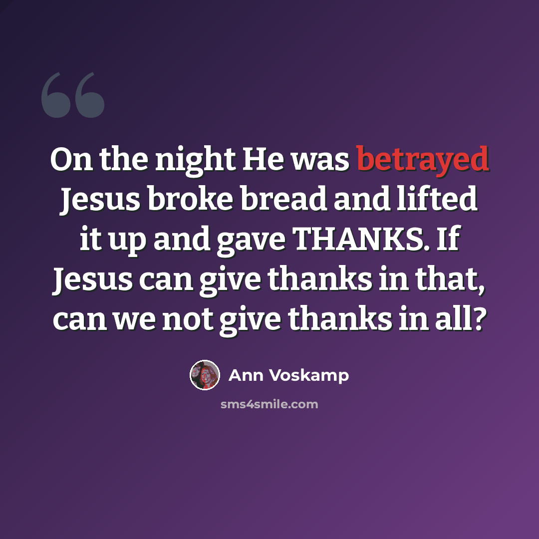 “On the night He was betrayed Jesus broke bread and lifted it up and gave THANKS. If Jesus can give thanks in that, can we not give thanks in all?” quote by Ann Voskamp