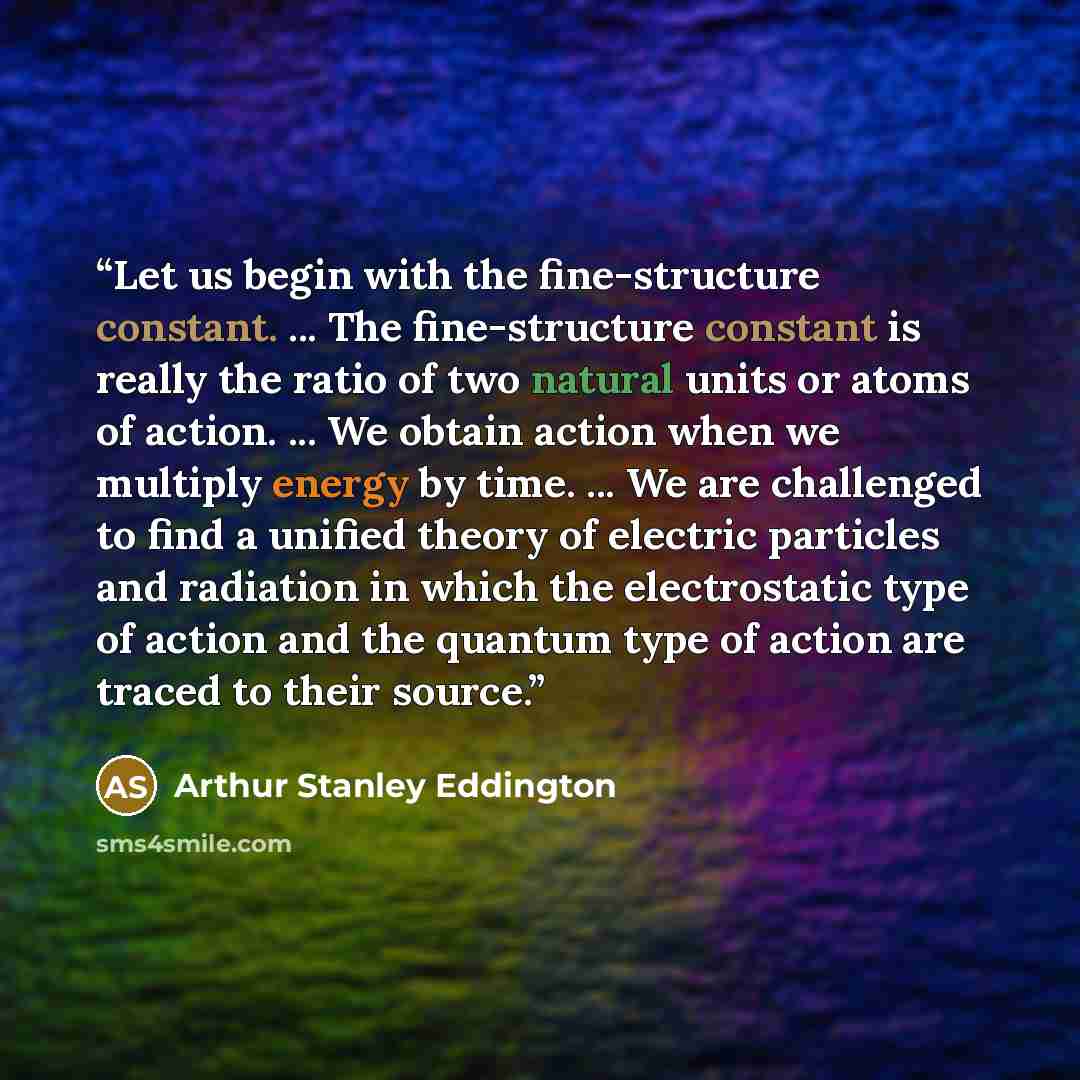 “Let us begin with the fine-structure constant. ... The fine-structure constant is really the ratio of two natural units or atoms of action. ... We obtain action when we multiply energy by time. ... We are challenged to find a unified theory of electric particles and radiation in which the…” quote by Arthur Stanley Eddington