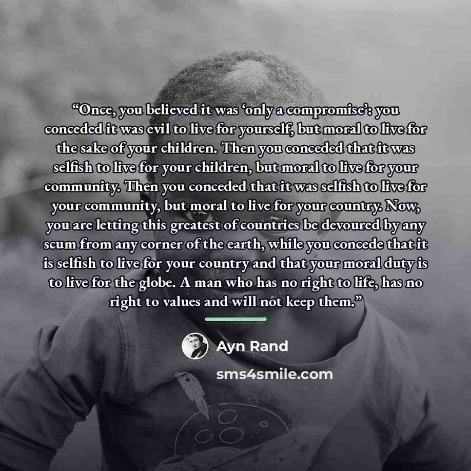 “Once, you believed it was ‘only a compromise’: you conceded it was evil to live for yourself, but moral to live for the sake of your children. Then you conceded that it was selfish to live for your children, but moral to live for your community. Then you conceded that it was selfish to live for…” quote by Ayn Rand