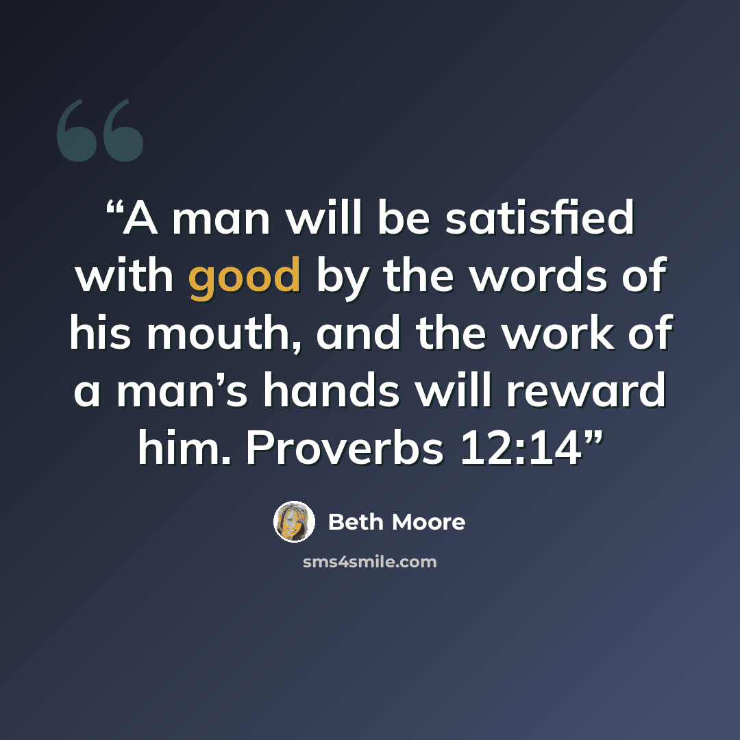“A man will be satisfied with good by the words of his mouth, and the work of a man’s hands will reward him. Proverbs 12:14” quote by Beth Moore
