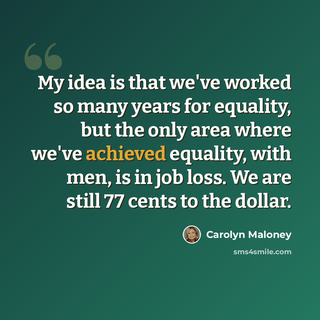 “My idea is that we've worked so many years for equality, but the only area where we've achieved equality, with men, is in job loss. We are still 77 cents to the dollar.” quote by Carolyn Maloney