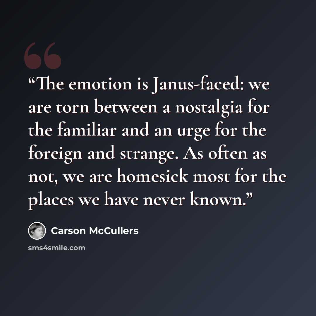 “The emotion is Janus-faced: we are torn between a nostalgia for the familiar and an urge for the foreign and strange. As often as not, we are homesick most for the places we have never known.” quote by Carson McCullers