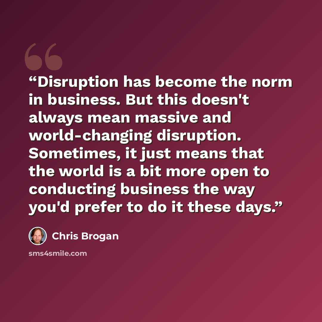 “Disruption has become the norm in business. But this doesn't always mean massive and world-changing disruption. Sometimes, it just means that the world is a bit more open to conducting business the way you'd prefer to do it these days.” quote by Chris Brogan