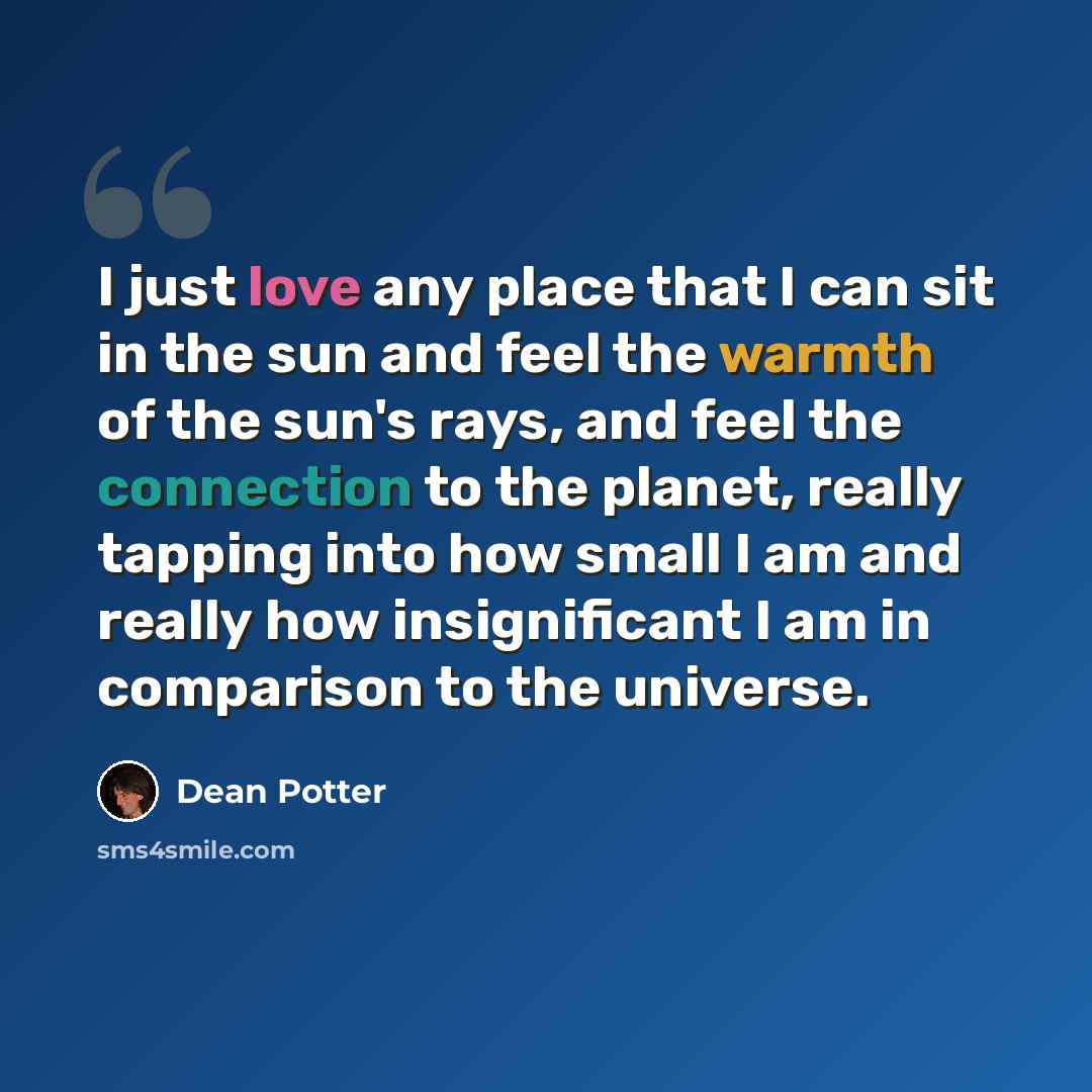 “I just love any place that I can sit in the sun and feel the warmth of the sun's rays, and feel the connection to the planet, really tapping into how small I am and really how insignificant I am in comparison to the universe.” quote by Dean Potter