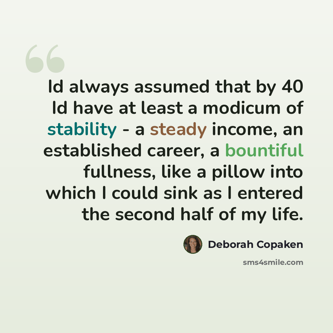 “Id always assumed that by 40 Id have at least a modicum of stability - a steady income, an established career, a bountiful fullness, like a pillow into which I could sink as I entered the second half of my life.” quote by Deborah Copaken