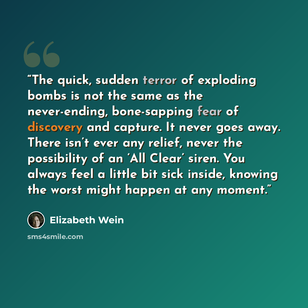 “The quick, sudden terror of exploding bombs is not the same as the never-ending, bone-sapping fear of discovery and capture. It never goes away. There isn’t ever any relief, never the possibility of an ‘All Clear’ siren. You always feel a little bit sick inside, knowing the worst might happen at…” quote by Elizabeth Wein