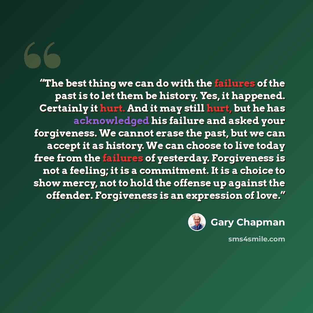 “The best thing we can do with the failures of the past is to let them be history. Yes, it happened. Certainly it hurt. And it may still hurt, but he has acknowledged his failure and asked your forgiveness. We cannot erase the past, but we can accept it as history. We can choose to live today free…” quote by Gary Chapman