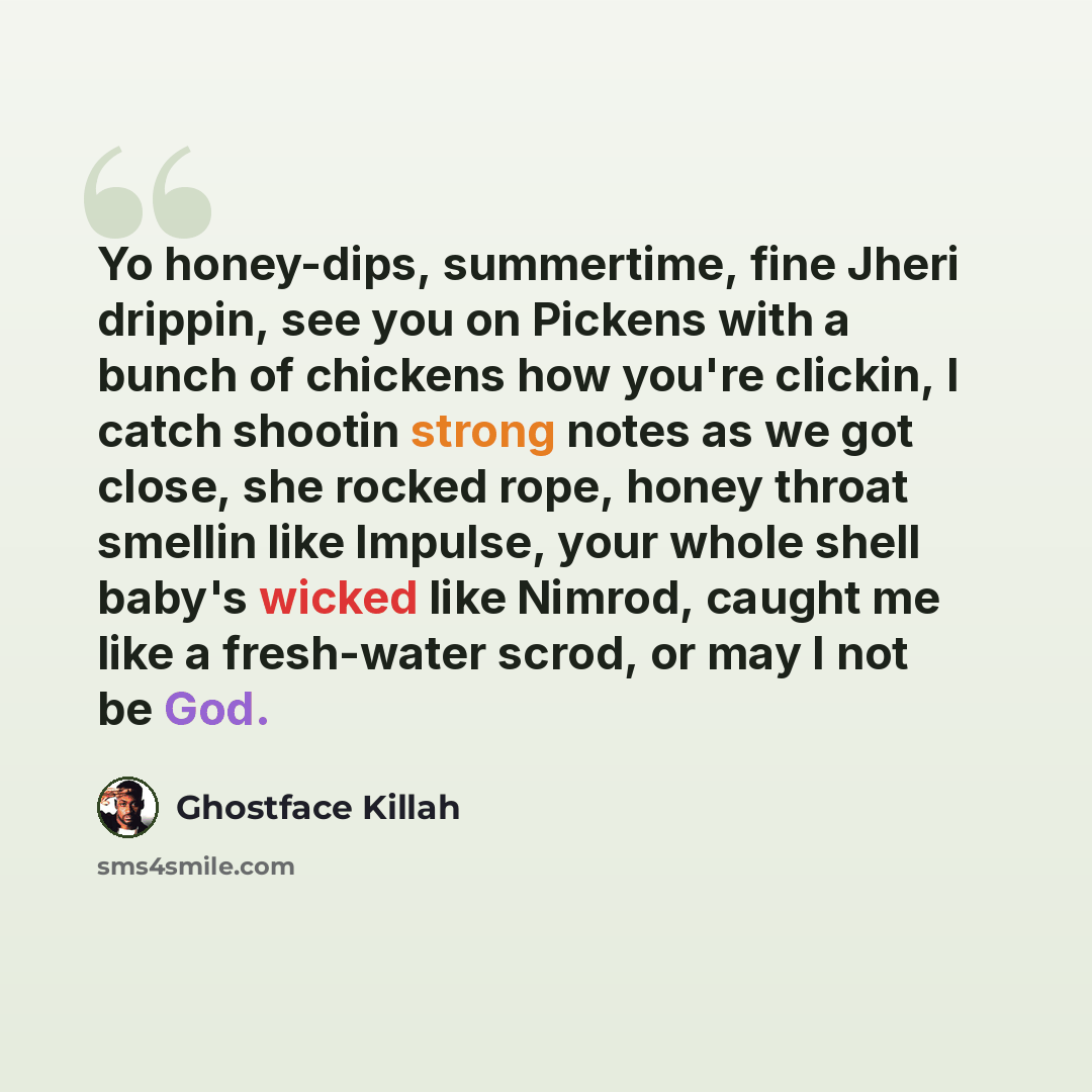“Yo honey-dips, summertime, fine Jheri drippin, see you on Pickens with a bunch of chickens how you're clickin, I catch shootin strong notes as we got close, she rocked rope, honey throat smellin like Impulse, your whole shell baby's wicked like Nimrod, caught me like a fresh-water scrod, or may I…” quote by Ghostface Killah
