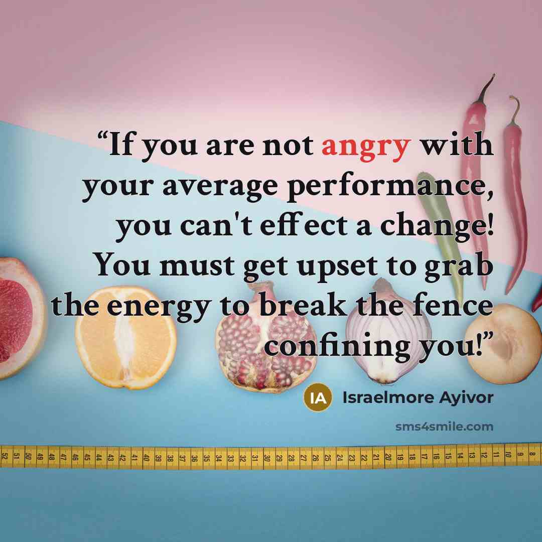 “If you are not angry with your average performance, you can't effect a change! You must get upset to grab the energy to break the fence confining you!” quote by Israelmore Ayivor