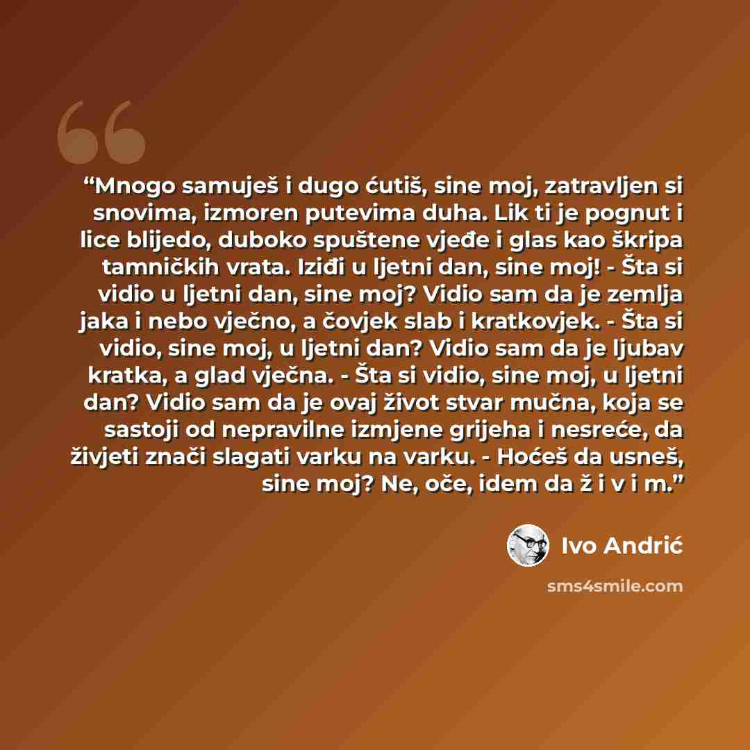 “Mnogo samuješ i dugo ćutiš, sine moj, zatravljen si snovima, izmoren putevima duha. Lik ti je pognut i lice blijedo, duboko spuštene vjeđe i glas kao škripa tamničkih vrata. Iziđi u ljetni dan, sine moj! - Šta si vidio u ljetni dan, sine moj? Vidio sam da je zemlja jaka i nebo vječno, a čovjek…” quote by Ivo Andrić