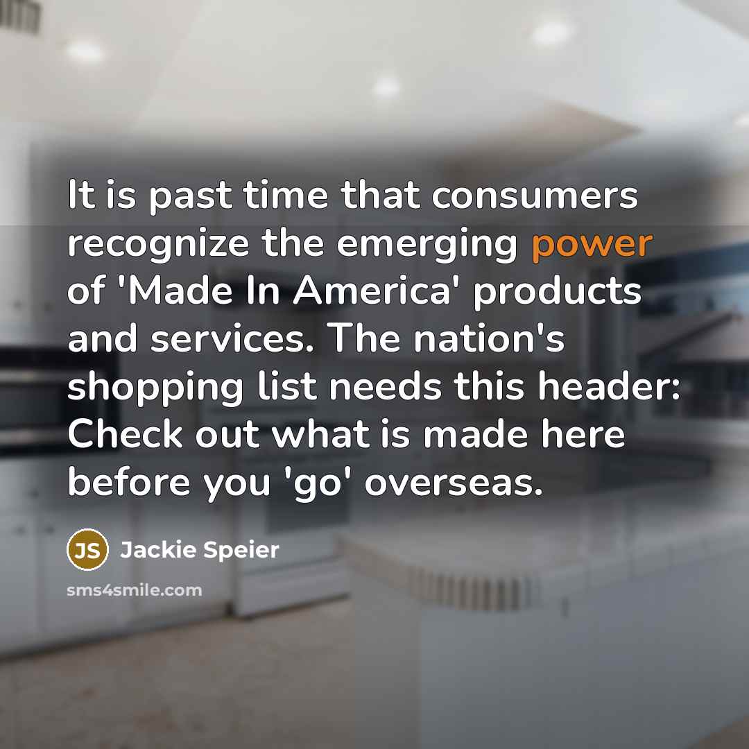 “It is past time that consumers recognize the emerging power of 'Made In America' products and services. The nation's shopping list needs this header: Check out what is made here before you 'go' overseas.” quote by Jackie Speier