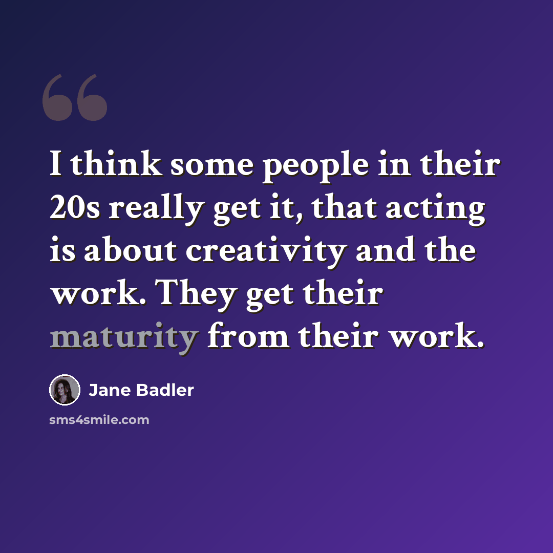 “I think some people in their 20s really get it, that acting is about creativity and the work. They get their maturity from their work.” quote by Jane Badler