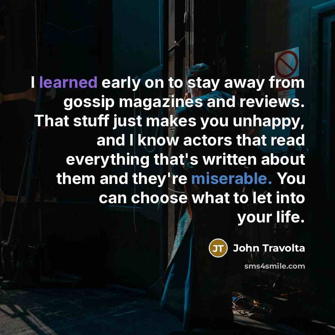 “I learned early on to stay away from gossip magazines and reviews. That stuff just makes you unhappy, and I know actors that read everything that's written about them and they're miserable. You can choose what to let into your life.” quote by John Travolta
