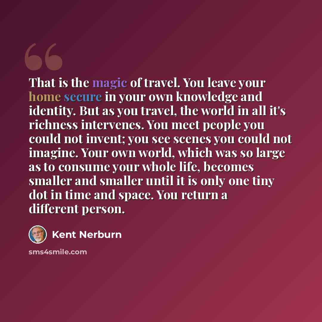 “That is the magic of travel. You leave your home secure in your own knowledge and identity. But as you travel, the world in all it's richness intervenes. You meet people you could not invent; you see scenes you could not imagine. Your own world, which was so large as to consume your whole life…” quote by Kent Nerburn